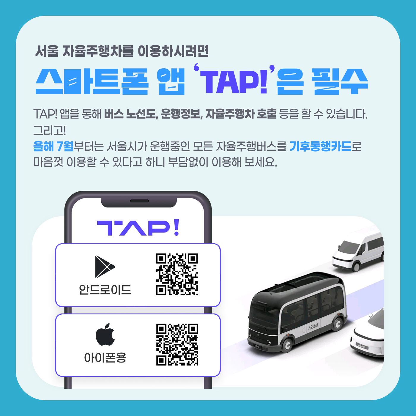 서울 자율주행차를 이용하시려면 스마트폰 앱 'TAP!'은 필수; TAP! 앱을 통해 버스노선도, 운행정보, 자율주행차 호출 등을 할 수 있습니다. 그리고! 올해 7월부터는 서울시가 운행중인 모든 자율주행버스를 기후동행카드로 마음껏 이용할 수 있다고 하니 부담없이 이용해 보세요. TAP!  안드로이드 QR코드; 아이폰용 QR코드